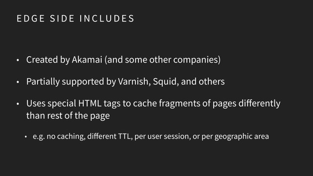 E D G E S I D E I N C LU D E S
• Created by Akamai (and some other companies)
• Partially supported by Varnish, Squid, and others
• Uses special HTML tags to cache fragments of pages differently
than rest of the page
• e.g. no caching, different TTL, per user session, or per geographic area
