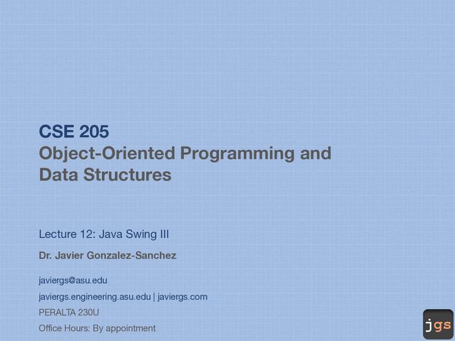 jgs
CSE 205
Object-Oriented Programming and
Data Structures
Lecture 12: Java Swing III
Dr. Javier Gonzalez-Sanchez
javiergs@asu.edu
javiergs.engineering.asu.edu | javiergs.com
PERALTA 230U
Office Hours: By appointment
