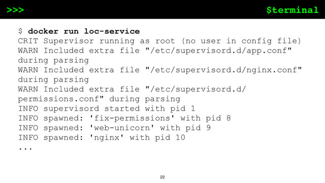 $terminal
>>>
22
$ docker run loc-service
CRIT Supervisor running as root (no user in config file)
WARN Included extra file "/etc/supervisord.d/app.conf"
during parsing
WARN Included extra file "/etc/supervisord.d/nginx.conf"
during parsing
WARN Included extra file "/etc/supervisord.d/
permissions.conf" during parsing
INFO supervisord started with pid 1
INFO spawned: 'fix-permissions' with pid 8
INFO spawned: 'web-unicorn' with pid 9
INFO spawned: 'nginx' with pid 10
...
