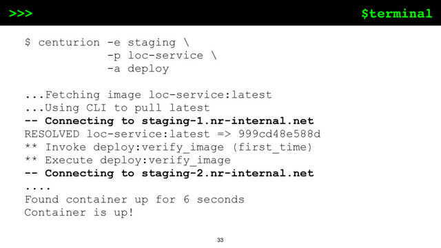 $terminal
>>>
33
$ centurion -e staging \
-p loc-service \
-a deploy
...Fetching image loc-service:latest
...Using CLI to pull latest
-- Connecting to staging-1.nr-internal.net
RESOLVED loc-service:latest => 999cd48e588d
** Invoke deploy:verify_image (first_time)
** Execute deploy:verify_image
-- Connecting to staging-2.nr-internal.net
....
Found container up for 6 seconds
Container is up!
