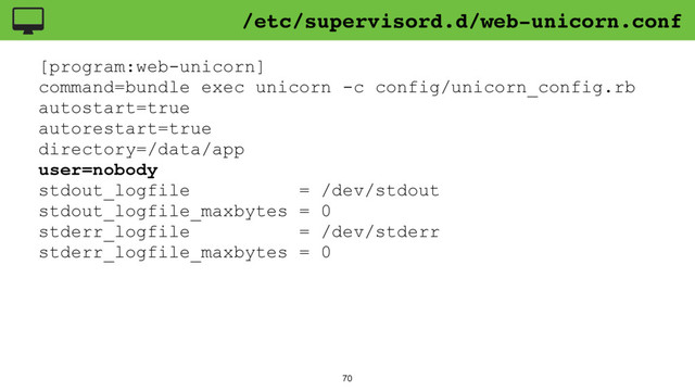 70
[program:web-unicorn]
command=bundle exec unicorn -c config/unicorn_config.rb
autostart=true
autorestart=true
directory=/data/app
user=nobody
stdout_logfile = /dev/stdout
stdout_logfile_maxbytes = 0
stderr_logfile = /dev/stderr
stderr_logfile_maxbytes = 0
/etc/supervisord.d/web-unicorn.conf
