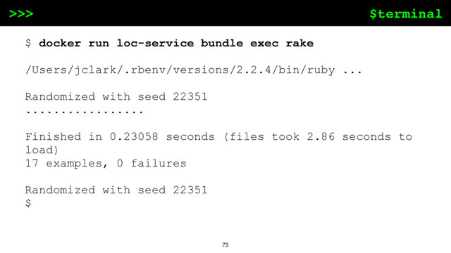 $terminal
>>>
73
$ docker run loc-service bundle exec rake
/Users/jclark/.rbenv/versions/2.2.4/bin/ruby ...
Randomized with seed 22351
.................
Finished in 0.23058 seconds (files took 2.86 seconds to
load)
17 examples, 0 failures
Randomized with seed 22351
$

