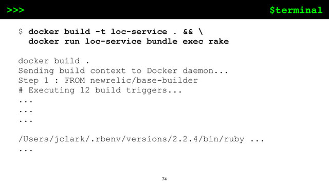 $terminal
>>>
74
$ docker build -t loc-service . && \
docker run loc-service bundle exec rake
docker build .
Sending build context to Docker daemon...
Step 1 : FROM newrelic/base-builder
# Executing 12 build triggers...
...
...
...
/Users/jclark/.rbenv/versions/2.2.4/bin/ruby ...
...

