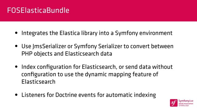 FOSElasticaBundle
• Integrates the Elastica library into a Symfony environment


• Use JmsSerializer or Symfony Serializer to convert between
PHP objects and Elasticsearch data


• Index con
fi
guration for Elasticsearch, or send data without
con
fi
guration to use the dynamic mapping feature of
Elasticsearch


• Listeners for Doctrine events for automatic indexing
