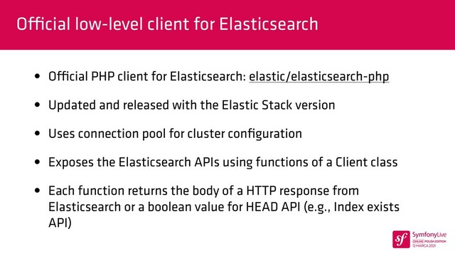 O
ffi
cial low-level client for Elasticsearch
• O
ffi
cial PHP client for Elasticsearch: elastic/elasticsearch-php


• Updated and released with the Elastic Stack version


• Uses connection pool for cluster con
fi
guration


• Exposes the Elasticsearch APIs using functions of a Client class


• Each function returns the body of a HTTP response from
Elasticsearch or a boolean value for HEAD API (e.g., Index exists
API)
