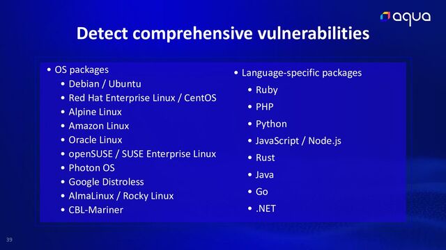 39
• OS packages


• Debian / Ubuntu


• Red Hat Enterprise Linux / CentOS


• Alpine Linux


• Amazon Linux


• Oracle Linux


• openSUSE / SUSE Enterprise Linux


• Photon OS


• Google Distroless


• AlmaLinux / Rocky Linux


• CBL-Mariner
• Language-specific packages


• Ruby


• PHP


• Python


• JavaScript / Node.js


• Rust


• Java


• Go


• .NET
Detect comprehensive vulnerabilities
