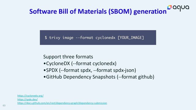 Software Bill of Materials (SBOM) generation
63
Support three formats


•CycloneDX (--format cyclonedx)


•SPDX (--format spdx, --format spdx-json)


•GitHub Dependency Snapshots (--format github)
$ trivy image --format cyclonedx [YOUR_IMAGE]
https://cyclonedx.org/


https://spdx.dev/


https://docs.github.com/en/rest/dependency-graph/dependency-submission
