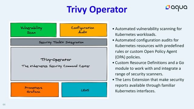 Trivy Operator
66
•Automated vulnerability scanning for
Kubernetes workloads.


•Automated configuration audits for
Kubernetes resources with predefined
rules or custom Open Policy Agent
(OPA) policies.


•Custom Resource Definitions and a Go
module to work with and integrate a
range of security scanners.


•The Lens Extension that make security
reports available through familiar
Kubernetes interfaces.
