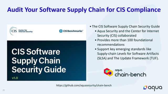 72
Audit Your Software Supply Chain for CIS Compliance
• The CIS Software Supply Chain Security Guide


• Aqua Security and the Center for Internet
Security (CIS) collaborated


• Provides more than 100 foundational
recommendations


• Support key emerging standards like
Supply-chain Levels for Software Artifacts
(SLSA) and The Update Framework (TUF).
https://github.com/aquasecurity/chain-bench
