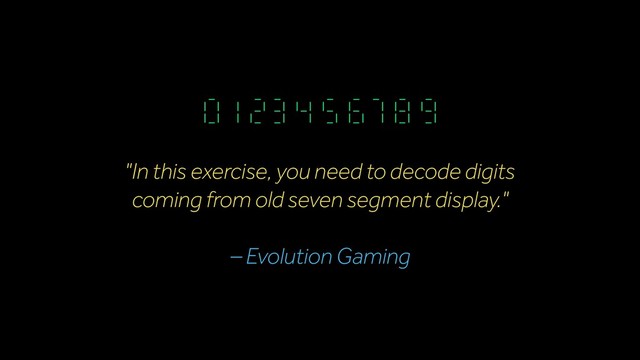 "In this exercise, you need to decode digits
coming from old seven segment display."
– Evolution Gaming
_ _ _ _ _ _ _ _
| | | _| _| |_| |_ |_ | |_| |_|
|_| | |_ _| | _| |_| | |_| _|
