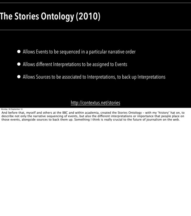 • Allows Events to be sequenced in a particular narrative order
• Allows different Interpretations to be assigned to Events
• Allows Sources to be associated to Interpretations, to back up Interpretations
The Stories Ontology (2010)
http://contextus.net/stories
Monday, 30 September 13
And before that, myself and others at the BBC and within academia, created the Stories Ontology - with my ‘history’ hat on, to
describe not only the narrative sequencing of events, but also the different interpretations or importance that people place on
those events, alongside sources to back them up. Something I think is really crucial to the future of journalism on the web.
