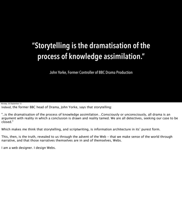 “Storytelling is the dramatisation of the
process of knowledge assimilation.”
John Yorke, Former Controller of BBC Drama Production
Monday, 30 September 13
Indeed, the former BBC head of Drama, John Yorke, says that storytelling:
"..is the dramatisation of the process of knowledge assimilation…Consciously or unconsciously, all drama is an
argument with reality in which a conclusion is drawn and reality tamed. We are all detectives, seeking our case to be
closed."
Which makes me think that storytelling, and scriptwriting, is information architecture in its’ purest form.
This, then, is the truth, revealed to us through the advent of the Web - that we make sense of the world through
narrative, and that those narratives themselves are in and of themselves, Webs.
I am a web designer. I design Webs.
