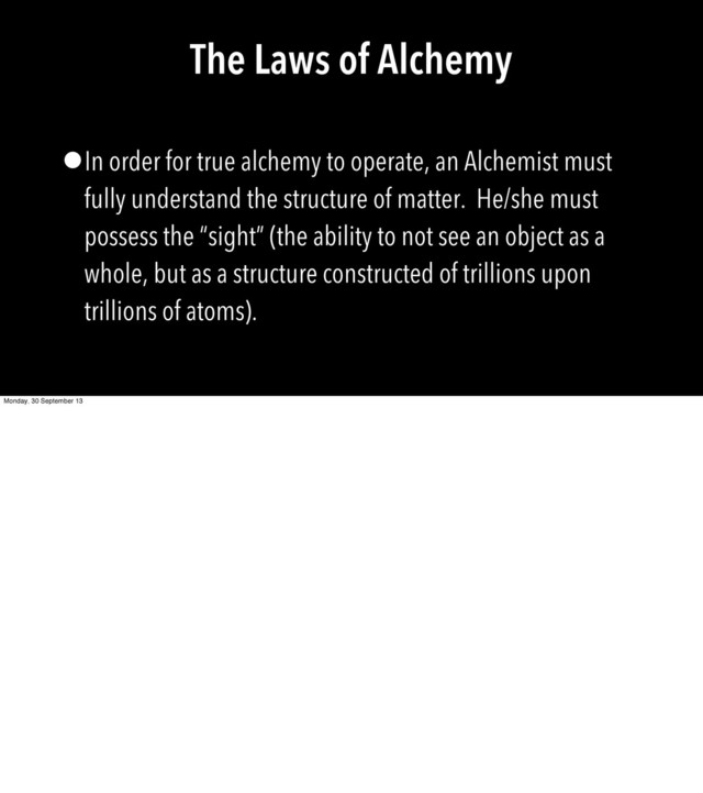 The Laws of Alchemy
•In order for true alchemy to operate, an Alchemist must
fully understand the structure of matter. He/she must
possess the “sight” (the ability to not see an object as a
whole, but as a structure constructed of trillions upon
trillions of atoms).
Monday, 30 September 13
