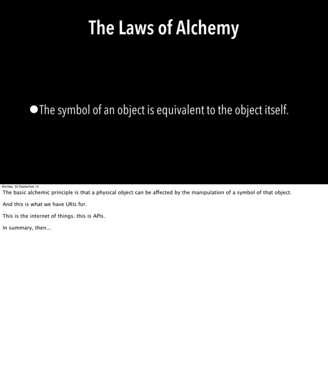The Laws of Alchemy
•The symbol of an object is equivalent to the object itself.
Monday, 30 September 13
The basic alchemic principle is that a physical object can be affected by the manipulation of a symbol of that object.
And this is what we have URIs for.
This is the internet of things. this is APIs.
In summary, then...
