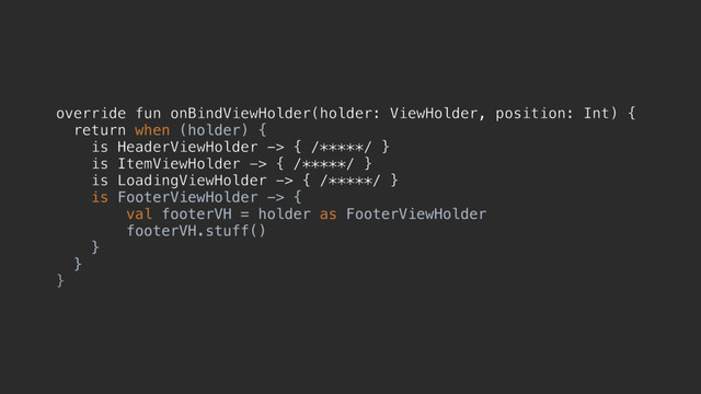 override fun onBindViewHolder(holder: ViewHolder, position: Int) {
return when (holder) {
is HeaderViewHolder -> { /*****/ }
is ItemViewHolder -> { /*****/ }
is LoadingViewHolder -> { /*****/ }
is FooterViewHolder -> {
val footerVH = holder as FooterViewHolder
footerVH.stuff()
}f
}z
}d
