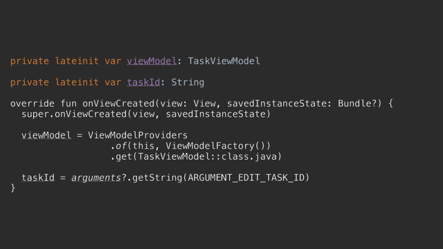private lateinit var viewModel: TaskViewModel
private lateinit var taskId: String
override fun onViewCreated(view: View, savedInstanceState: Bundle?) {
super.onViewCreated(view, savedInstanceState)
viewModel = ViewModelProviders
.of(this, ViewModelFactory())
.get(TaskViewModel::class.java)
taskId = arguments?.getString(ARGUMENT_EDIT_TASK_ID)
}c
