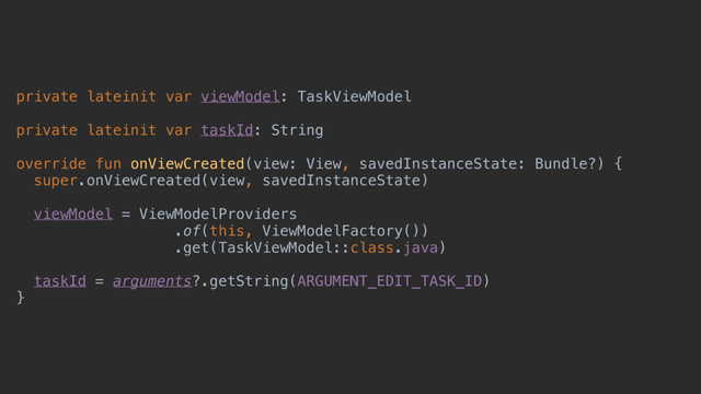 private lateinit var viewModel: TaskViewModel
private lateinit var taskId: String
override fun onViewCreated(view: View, savedInstanceState: Bundle?) {
super.onViewCreated(view, savedInstanceState)
viewModel = ViewModelProviders
.of(this, ViewModelFactory())
.get(TaskViewModel::class.java)
taskId = arguments?.getString(ARGUMENT_EDIT_TASK_ID)
}c
