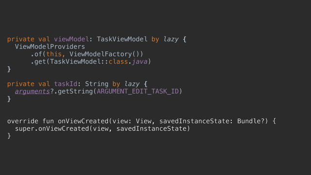 private val viewModel: TaskViewModel by lazy {
ViewModelProviders
.of(this, ViewModelFactory())
.get(TaskViewModel::class.java)
}x
private val taskId: String by lazy {
arguments?.getString(ARGUMENT_EDIT_TASK_ID)
}y
override fun onViewCreated(view: View, savedInstanceState: Bundle?) {
super.onViewCreated(view, savedInstanceState)
}c
