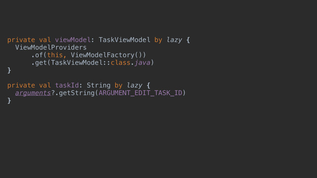 private val viewModel: TaskViewModel by lazy {
ViewModelProviders
.of(this, ViewModelFactory())
.get(TaskViewModel::class.java)
}x
private val taskId: String by lazy {
arguments?.getString(ARGUMENT_EDIT_TASK_ID)
}y
override fun onViewCreated(view: View, savedInstanceState: Bundle?) {
super.onViewCreated(view, savedInstanceState)
}
