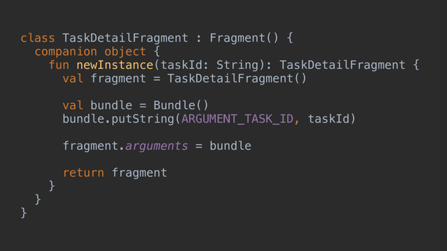 class TaskDetailFragment : Fragment() {
companion object {
fun newInstance(taskId: String): TaskDetailFragment {
val fragment = TaskDetailFragment()
val bundle = Bundle()
bundle.putString(ARGUMENT_TASK_ID, taskId)
fragment.arguments = bundle
return fragment
}a
}b
}c

