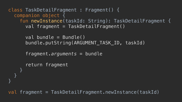 class TaskDetailFragment : Fragment() {
companion object {
fun newInstance(taskId: String): TaskDetailFragment {
val fragment = TaskDetailFragment()
val bundle = Bundle()
bundle.putString(ARGUMENT_TASK_ID, taskId)
fragment.arguments = bundle
return fragment
}a
}b
}c
val fragment = TaskDetailFragment.newInstance(taskId)
