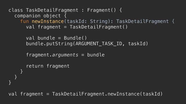 class TaskDetailFragment : Fragment() {
companion object {
fun newInstance(taskId: String): TaskDetailFragment {
val fragment = TaskDetailFragment()
val bundle = Bundle()
bundle.putString(ARGUMENT_TASK_ID, taskId)
fragment.arguments = bundle
return fragment
}a
}b
}c
val fragment = TaskDetailFragment.newInstance(taskId)
