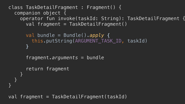 class TaskDetailFragment : Fragment() {
companion object {
operator fun invoke(taskId: String): TaskDetailFragment {
val fragment = TaskDetailFragment()
val bundle = Bundle().apply {
this.putString(ARGUMENT_TASK_ID, taskId)
}p
fragment.arguments = bundle
return fragment
}a
}b
}c
val fragment = TaskDetailFragment(taskId)

