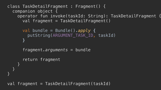 class TaskDetailFragment : Fragment() {
companion object {
operator fun invoke(taskId: String): TaskDetailFragment {
val fragment = TaskDetailFragment()
val bundle = Bundle().apply {
putString(ARGUMENT_TASK_ID, taskId)
}p
fragment.arguments = bundle
return fragment
}a
}b
}c
val fragment = TaskDetailFragment(taskId)
