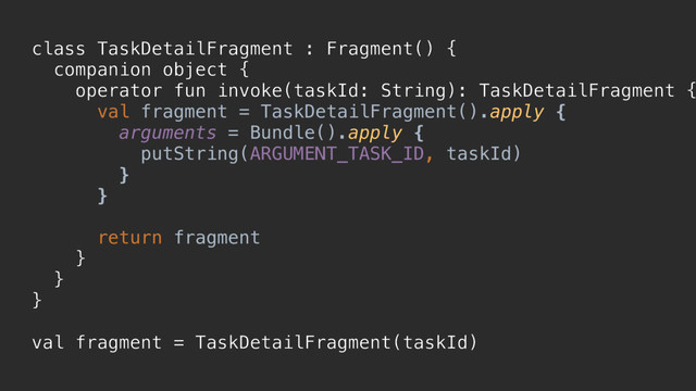 class TaskDetailFragment : Fragment() {
companion object {
operator fun invoke(taskId: String): TaskDetailFragment {
val fragment = TaskDetailFragment().apply {
arguments = Bundle().apply {
putString(ARGUMENT_TASK_ID, taskId)
}p
}p
return fragment
}a
}b
}c
val fragment = TaskDetailFragment(taskId)
