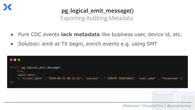 #Debezium + #ApacheFlink | @gunnarmorling
pg_logical_emit_message()
Exporting Auditing Metadata
● Pure CDC events lack metadata like business user, device id, etc.
● Solution: emit at TX begin, enrich events e.g. using SMT
