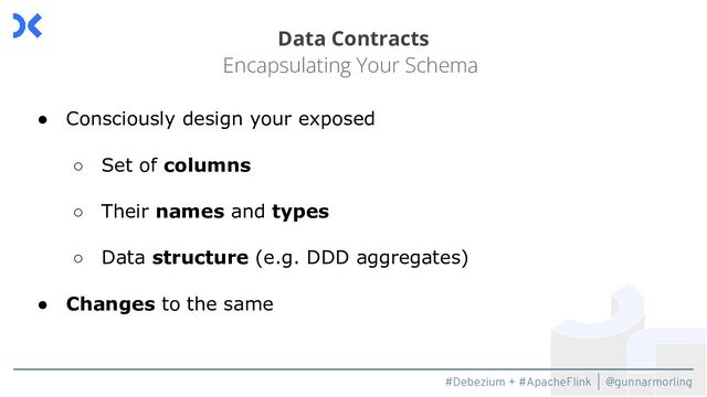 #Debezium + #ApacheFlink | @gunnarmorling
Data Contracts
Encapsulating Your Schema
● Consciously design your exposed
○ Set of columns
○ Their names and types
○ Data structure (e.g. DDD aggregates)
● Changes to the same
