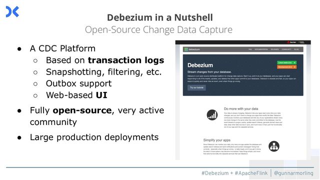 #Debezium + #ApacheFlink | @gunnarmorling
Debezium in a Nutshell
Open-Source Change Data Capture
● A CDC Platform
○ Based on transaction logs
○ Snapshotting, filtering, etc.
○ Outbox support
○ Web-based UI
● Fully open-source, very active
community
● Large production deployments
