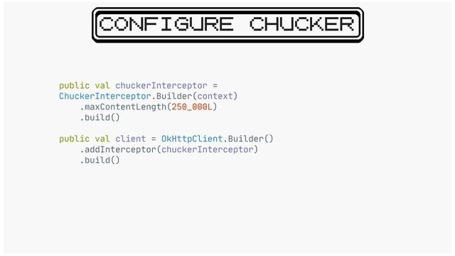 CONFIGURE CHUCKER
public val chuckerInterceptor =
ChuckerInterceptor.Builder(context)

.maxContentLength(250_000L)

.build()

public val client = OkHttpClient.Builder()

.addInterceptor(chuckerInterceptor)

.build()

