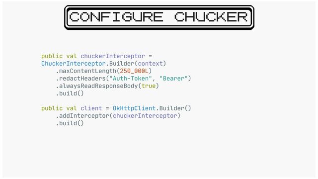 CONFIGURE CHUCKER
public val chuckerInterceptor =
ChuckerInterceptor.Builder(context)

.maxContentLength(250_000L)

.redactHeaders("Auth-Token", "Bearer")

.alwaysReadResponseBody(true)

.build()

public val client = OkHttpClient.Builder()

.addInterceptor(chuckerInterceptor)

.build()
