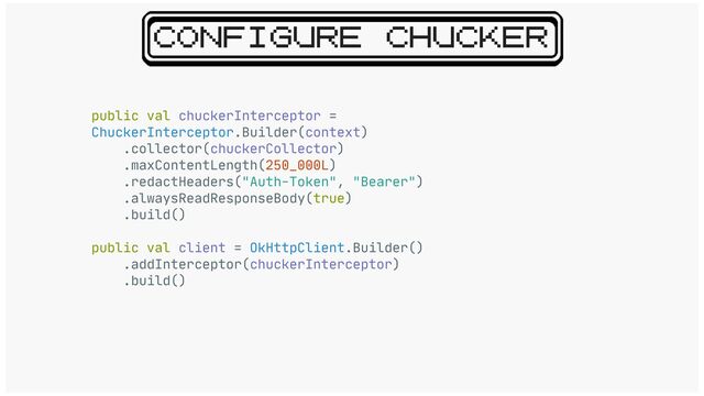 CONFIGURE CHUCKER
public val chuckerInterceptor =
ChuckerInterceptor.Builder(context)

.collector(chuckerCollector)

.maxContentLength(250_000L)

.redactHeaders("Auth-Token", "Bearer")

.alwaysReadResponseBody(true)

.build()

public val client = OkHttpClient.Builder()

.addInterceptor(chuckerInterceptor)

.build()
