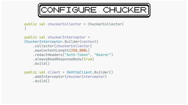 CONFIGURE CHUCKER
public val chuckerCollector = ChuckerCollector(

)

public val chuckerInterceptor =
ChuckerInterceptor.Builder(context)

.collector(chuckerCollector)

.maxContentLength(250_000L)

.redactHeaders("Auth-Token", "Bearer")

.alwaysReadResponseBody(true)

.build()

public val client = OkHttpClient.Builder()

.addInterceptor(chuckerInterceptor)

.build()
