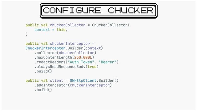 CONFIGURE CHUCKER
public val chuckerCollector = ChuckerCollector(

context = this,

)

public val chuckerInterceptor =
ChuckerInterceptor.Builder(context)

.collector(chuckerCollector)

.maxContentLength(250_000L)

.redactHeaders("Auth-Token", "Bearer")

.alwaysReadResponseBody(true)

.build()

public val client = OkHttpClient.Builder()

.addInterceptor(chuckerInterceptor)

.build()
