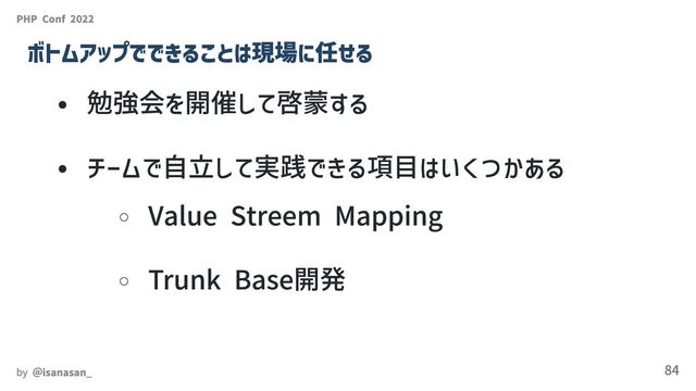 勉強会を開催して啓蒙する
チームで自立して実践できる項目はいくつかある
Value Streem Mapping
Trunk Base開発
PHP Conf 2022
ボトムアップでできることは現場に任せる
by ＠isanasan_ 84
