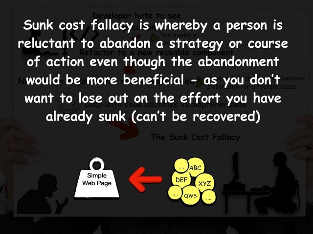 The Sunk Cost Fallacy
Developer hate to see
duplications
Refactor to a new reusable component
Simple
Web Page
Loop until code becomes incomprehensible
ABC
XYZ
DEF
QWS
….
….
….
This creates a
new abstraction.
New design requirement, new variant added Universal abstraction now behaves
differently for different cases.
Sunk cost fallacy is whereby a person is
reluctant to abandon a strategy or course
of action even though the abandonment
would be more beneficial - as you don’t
want to lose out on the effort you have
already sunk (can’t be recovered)
Simple
Web Page
ABC
XYZ
DEF
QWS
….
….
….
