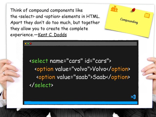 Compounding
Think of compound components like
the  and  elements in HTML.
Apart they don’t do too much, but together
they allow you to create the complete
experience. — Kent C. Dodds

Volvo
Saab

