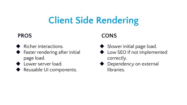 Client Side Rendering
PROS CONS
◆ Richer interactions.
◆ Faster rendering after initial
page load.
◆ Lower server load.
◆ Reusable UI components.
◆ Slower initial page load.
◆ Low SEO If not implemented
correctly.
◆ Dependency on external
libraries.
