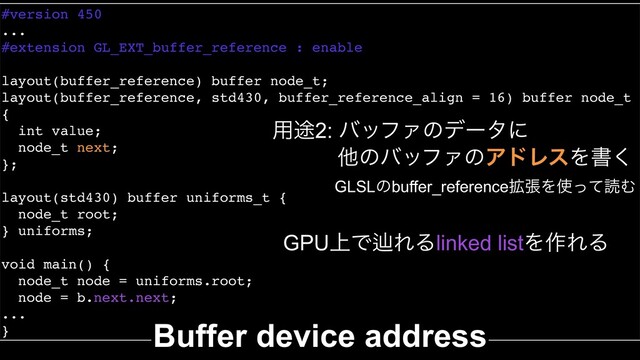 #version 450
...
#extension GL_EXT_buffer_reference : enable
layout(buffer_reference) buffer node_t;
layout(buffer_reference, std430, buffer_reference_align = 16) buffer node_t
{
int value;
node_t next;
};
layout(std430) buffer uniforms_t {
node_t root;
} uniforms;
void main() {
node_t node = uniforms.root;
node = b.next.next;
...
} Buffer device address
༻్2: όοϑΝͷσʔλʹ
ଞͷόοϑΝͷΞυϨεΛॻ͘
GPU্ͰḷΕΔlinked listΛ࡞ΕΔ
GLSLͷbuffer_reference֦ுΛ࢖ͬͯಡΉ
