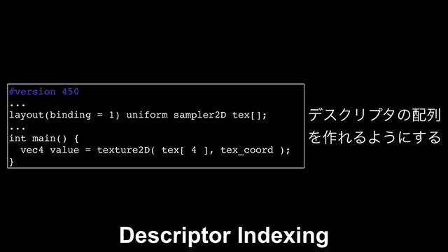 #version 450
...
layout(binding = 1) uniform sampler2D tex[];
...
int main() {
vec4 value = texture2D( tex[ 4 ], tex_coord );
}
σεΫϦϓλͷ഑ྻ
Λ࡞ΕΔΑ͏ʹ͢Δ
Descriptor Indexing
