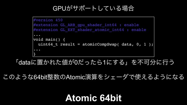 #version 450
#extension GL_ARB_gpu_shader_int64 : enable
#extension GL_EXT_shader_atomic_int64 : enable
...
void main() {
uint64_t result = atomicCompSwap( data, 0, 1 );
...
}
ʮdataʹஔ͔Εͨ஋͕0ͩͬͨΒ1ʹ͢ΔʯΛෆՄ෼ʹߦ͏
GPU͕αϙʔτ͍ͯ͠Δ৔߹
͜ͷΑ͏ͳ64bit੔਺ͷAtomicԋࢉΛγΣʔμͰ࢖͑ΔΑ͏ʹͳΔ
Atomic 64bit
