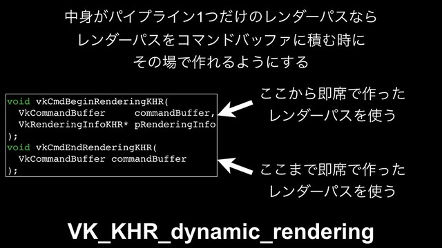 VK_KHR_dynamic_rendering
void vkCmdBeginRenderingKHR(
VkCommandBuffer commandBuffer,
VkRenderingInfoKHR* pRenderingInfo
);
void vkCmdEndRenderingKHR(
VkCommandBuffer commandBuffer
);
͔͜͜Βଈ੮Ͱ࡞ͬͨ
ϨϯμʔύεΛ࢖͏
͜͜·Ͱଈ੮Ͱ࡞ͬͨ
ϨϯμʔύεΛ࢖͏
த਎͕ύΠϓϥΠϯ1͚ͭͩͷϨϯμʔύεͳΒ
ϨϯμʔύεΛίϚϯυόοϑΝʹੵΉ࣌ʹ
ͦͷ৔Ͱ࡞ΕΔΑ͏ʹ͢Δ
