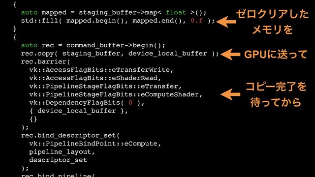 {
auto mapped = staging_buffer->map< float >();
std::fill( mapped.begin(), mapped.end(), 0.f );
}
{
auto rec = command_buffer->begin();
rec.copy( staging_buffer, device_local_buffer );
rec.barrier(
vk::AccessFlagBits::eTransferWrite,
vk::AccessFlagBits::eShaderRead,
vk::PipelineStageFlagBits::eTransfer,
vk::PipelineStageFlagBits::eComputeShader,
vk::DependencyFlagBits( 0 ),
{ device_local_buffer },
{}
);
rec.bind_descriptor_set(
vk::PipelineBindPoint::eCompute,
pipeline_layout,
descriptor_set
);
θϩΫϦΞͨ͠
ϝϞϦΛ
GPUʹૹͬͯ
ίϐʔ׬ྃΛ
଴͔ͬͯΒ
