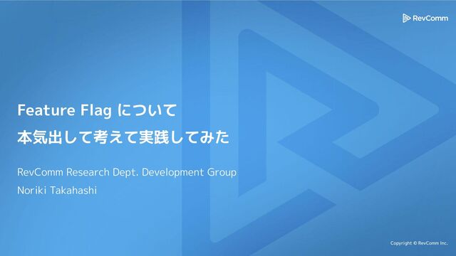 Copyright © RevComm Inc.
Feature Flag について
本気出して考えて実践してみた
RevComm Research Dept. Development Group
Noriki Takahashi
