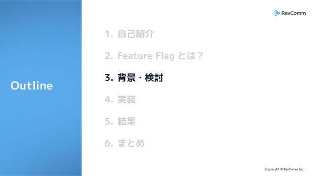 Copyright © RevComm Inc.
1. 自己紹介
2. Feature Flag とは？
3. 背景・検討
4. 実装
5. 結果
6. まとめ
Outline
