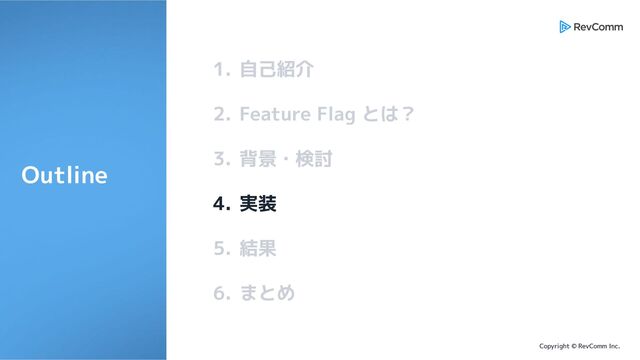 Copyright © RevComm Inc.
1. 自己紹介
2. Feature Flag とは？
3. 背景・検討
4. 実装
5. 結果
6. まとめ
Outline
