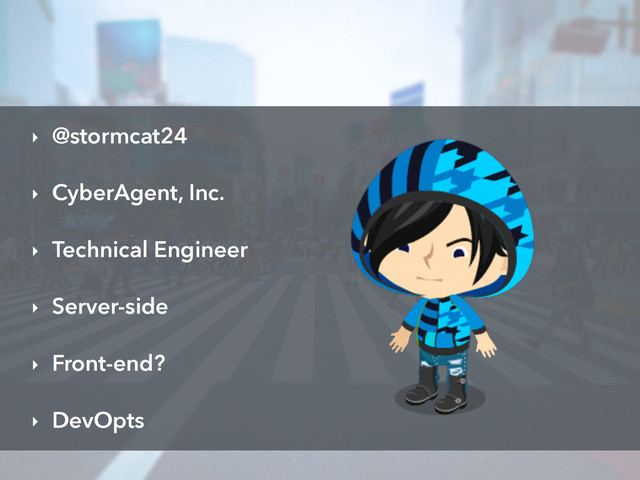 ‣ @stormcat24
‣ CyberAgent, Inc.
‣ Technical Engineer
‣ Server-side
‣ Front-end?
‣ DevOpts
